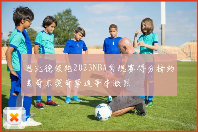 恩比德领跑2023NBA常规赛得分榜约基奇东契奇紧追争夺激烈