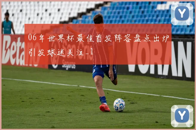 06年世界杯最佳首发阵容盘点出炉引发球迷关注_1